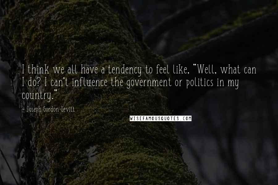 Joseph Gordon-Levitt Quotes: I think we all have a tendency to feel like, "Well, what can I do? I can't influence the government or politics in my country."