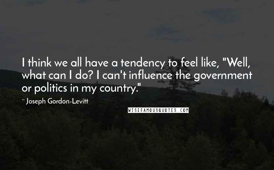 Joseph Gordon-Levitt Quotes: I think we all have a tendency to feel like, "Well, what can I do? I can't influence the government or politics in my country."