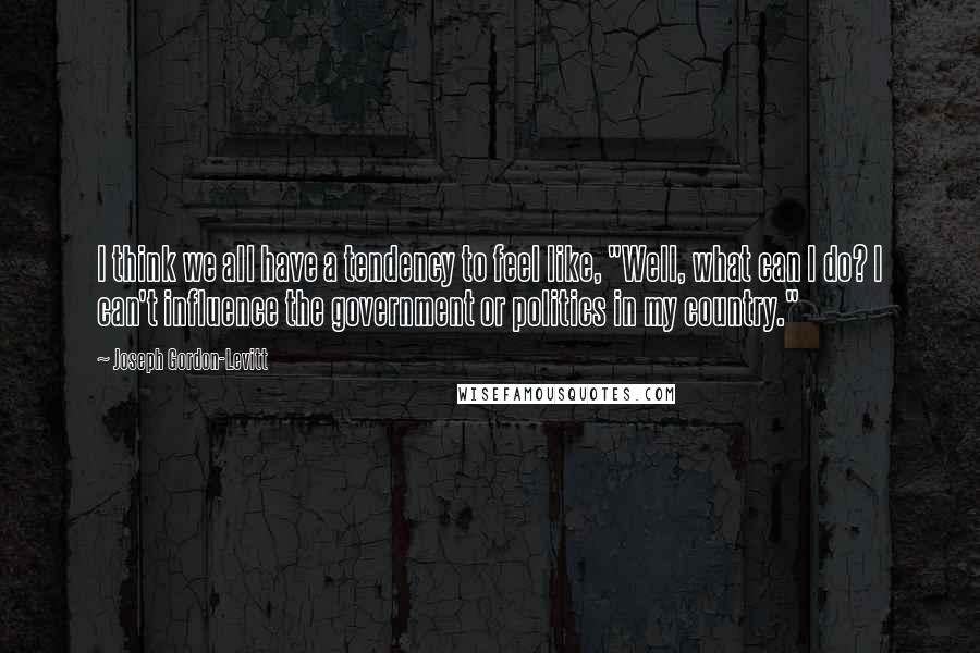 Joseph Gordon-Levitt Quotes: I think we all have a tendency to feel like, "Well, what can I do? I can't influence the government or politics in my country."