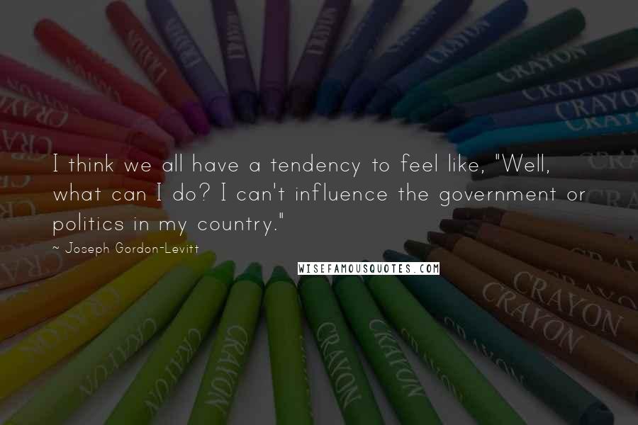 Joseph Gordon-Levitt Quotes: I think we all have a tendency to feel like, "Well, what can I do? I can't influence the government or politics in my country."