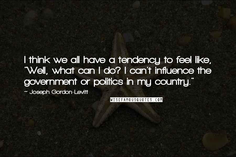 Joseph Gordon-Levitt Quotes: I think we all have a tendency to feel like, "Well, what can I do? I can't influence the government or politics in my country."