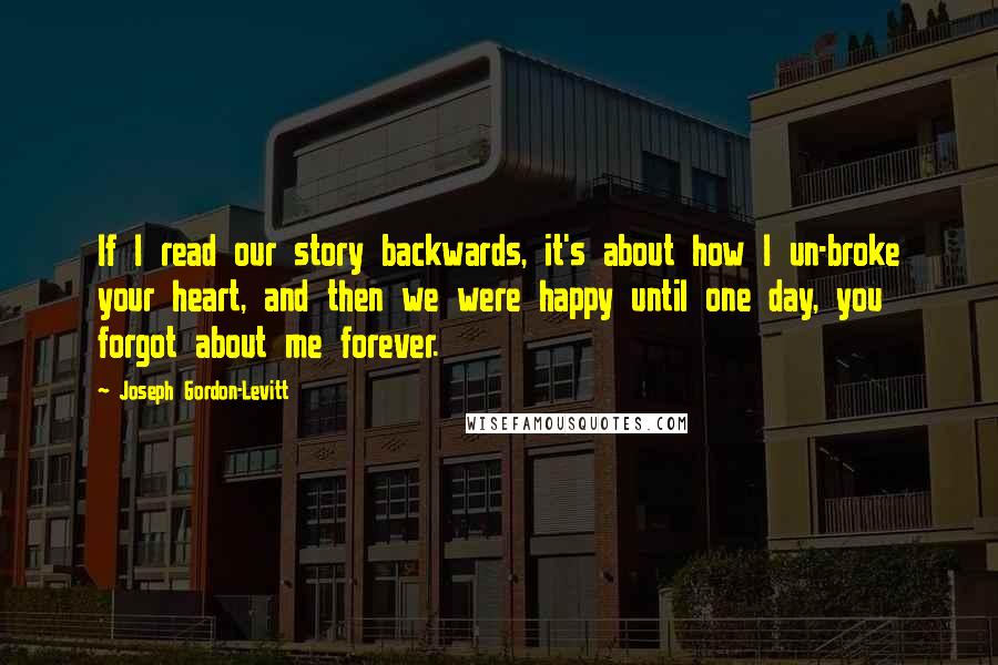 Joseph Gordon-Levitt Quotes: If I read our story backwards, it's about how I un-broke your heart, and then we were happy until one day, you forgot about me forever.