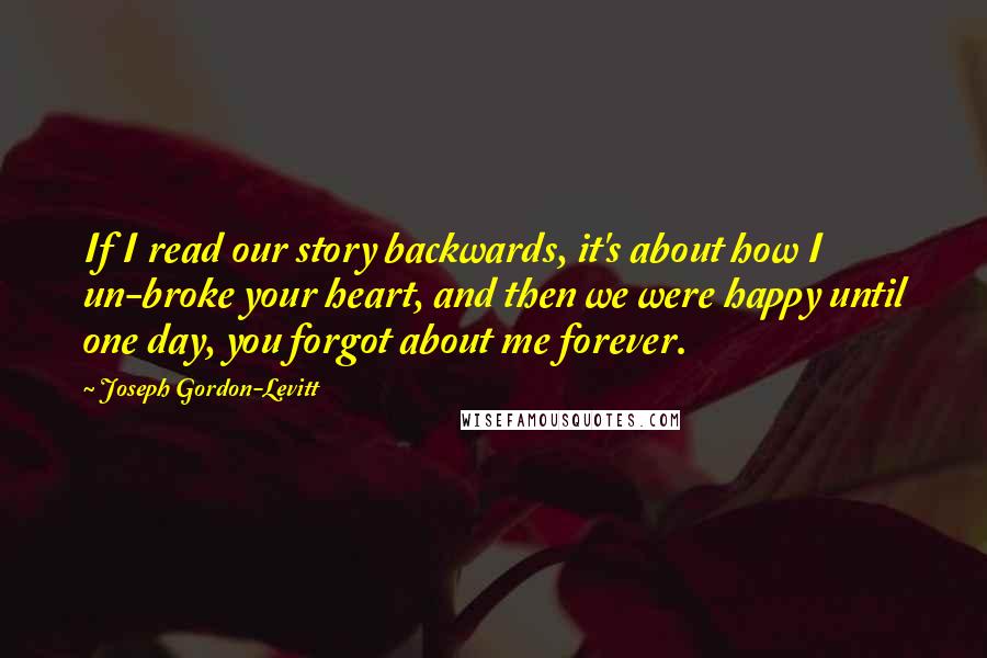 Joseph Gordon-Levitt Quotes: If I read our story backwards, it's about how I un-broke your heart, and then we were happy until one day, you forgot about me forever.