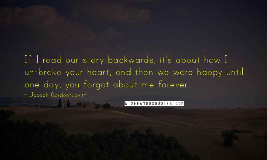 Joseph Gordon-Levitt Quotes: If I read our story backwards, it's about how I un-broke your heart, and then we were happy until one day, you forgot about me forever.