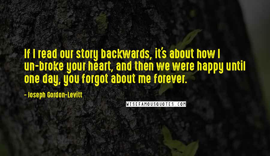 Joseph Gordon-Levitt Quotes: If I read our story backwards, it's about how I un-broke your heart, and then we were happy until one day, you forgot about me forever.