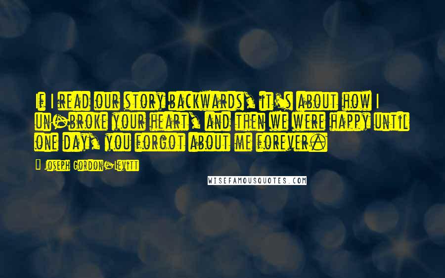 Joseph Gordon-Levitt Quotes: If I read our story backwards, it's about how I un-broke your heart, and then we were happy until one day, you forgot about me forever.