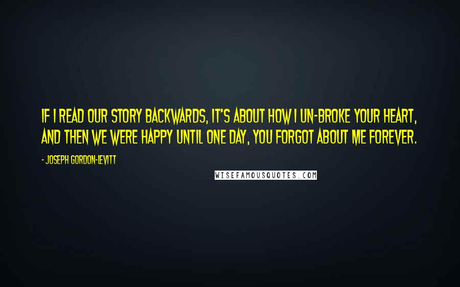 Joseph Gordon-Levitt Quotes: If I read our story backwards, it's about how I un-broke your heart, and then we were happy until one day, you forgot about me forever.