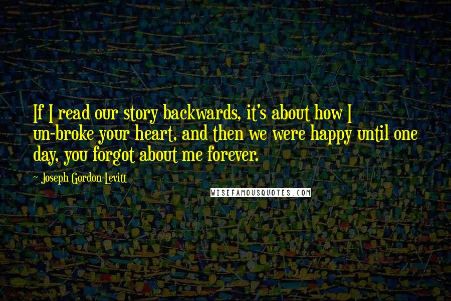 Joseph Gordon-Levitt Quotes: If I read our story backwards, it's about how I un-broke your heart, and then we were happy until one day, you forgot about me forever.