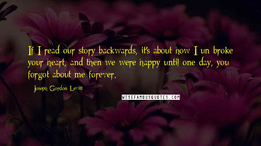 Joseph Gordon-Levitt Quotes: If I read our story backwards, it's about how I un-broke your heart, and then we were happy until one day, you forgot about me forever.