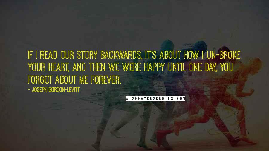 Joseph Gordon-Levitt Quotes: If I read our story backwards, it's about how I un-broke your heart, and then we were happy until one day, you forgot about me forever.