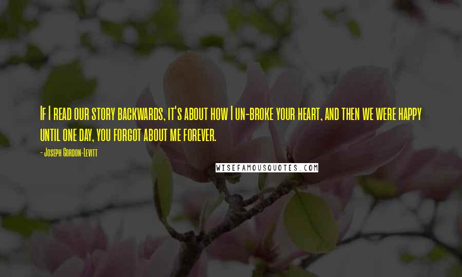 Joseph Gordon-Levitt Quotes: If I read our story backwards, it's about how I un-broke your heart, and then we were happy until one day, you forgot about me forever.