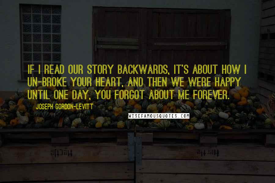 Joseph Gordon-Levitt Quotes: If I read our story backwards, it's about how I un-broke your heart, and then we were happy until one day, you forgot about me forever.