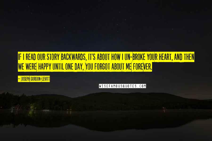 Joseph Gordon-Levitt Quotes: If I read our story backwards, it's about how I un-broke your heart, and then we were happy until one day, you forgot about me forever.