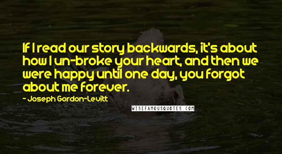 Joseph Gordon-Levitt Quotes: If I read our story backwards, it's about how I un-broke your heart, and then we were happy until one day, you forgot about me forever.