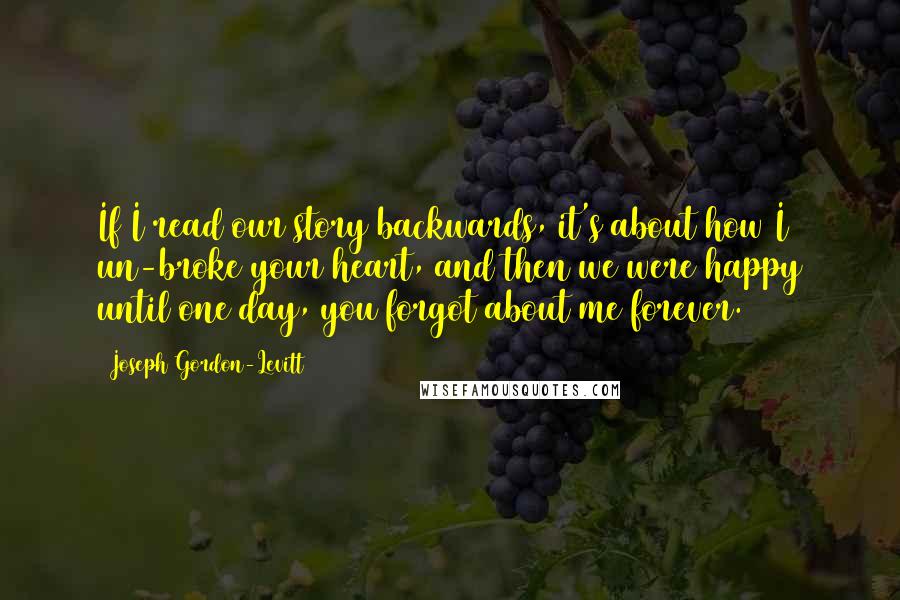 Joseph Gordon-Levitt Quotes: If I read our story backwards, it's about how I un-broke your heart, and then we were happy until one day, you forgot about me forever.