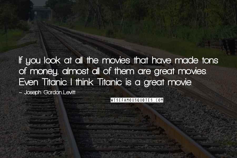 Joseph Gordon-Levitt Quotes: If you look at all the movies that have made tons of money, almost all of them are great movies. Even Titanic. I think Titanic is a great movie.