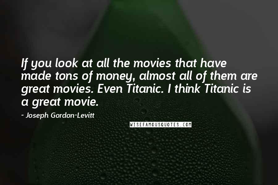 Joseph Gordon-Levitt Quotes: If you look at all the movies that have made tons of money, almost all of them are great movies. Even Titanic. I think Titanic is a great movie.