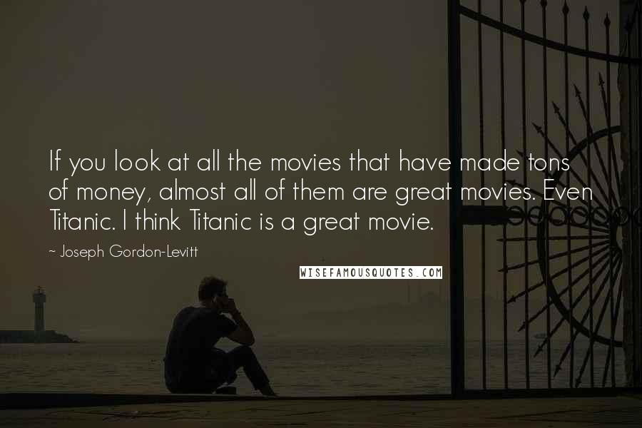 Joseph Gordon-Levitt Quotes: If you look at all the movies that have made tons of money, almost all of them are great movies. Even Titanic. I think Titanic is a great movie.