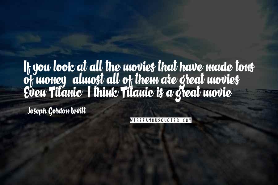 Joseph Gordon-Levitt Quotes: If you look at all the movies that have made tons of money, almost all of them are great movies. Even Titanic. I think Titanic is a great movie.