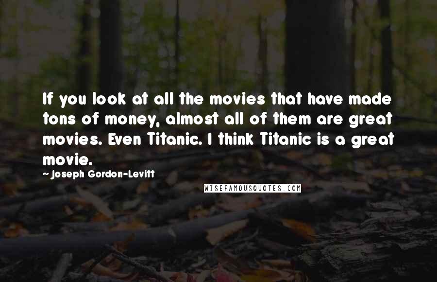 Joseph Gordon-Levitt Quotes: If you look at all the movies that have made tons of money, almost all of them are great movies. Even Titanic. I think Titanic is a great movie.