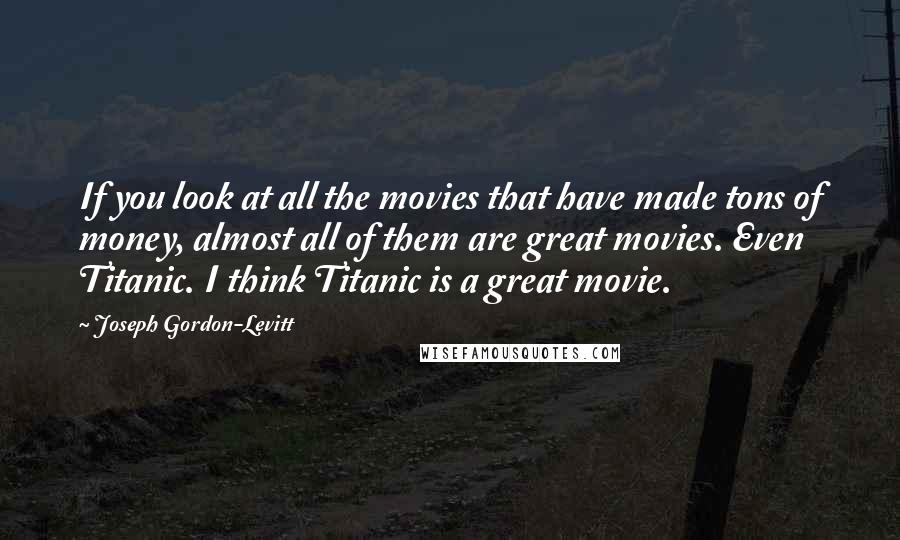 Joseph Gordon-Levitt Quotes: If you look at all the movies that have made tons of money, almost all of them are great movies. Even Titanic. I think Titanic is a great movie.