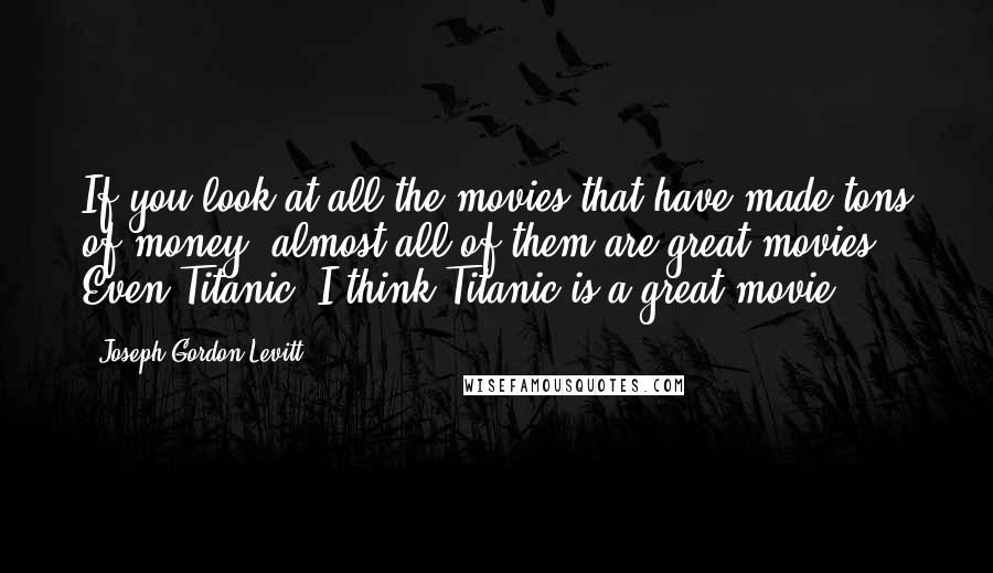 Joseph Gordon-Levitt Quotes: If you look at all the movies that have made tons of money, almost all of them are great movies. Even Titanic. I think Titanic is a great movie.