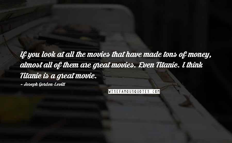 Joseph Gordon-Levitt Quotes: If you look at all the movies that have made tons of money, almost all of them are great movies. Even Titanic. I think Titanic is a great movie.