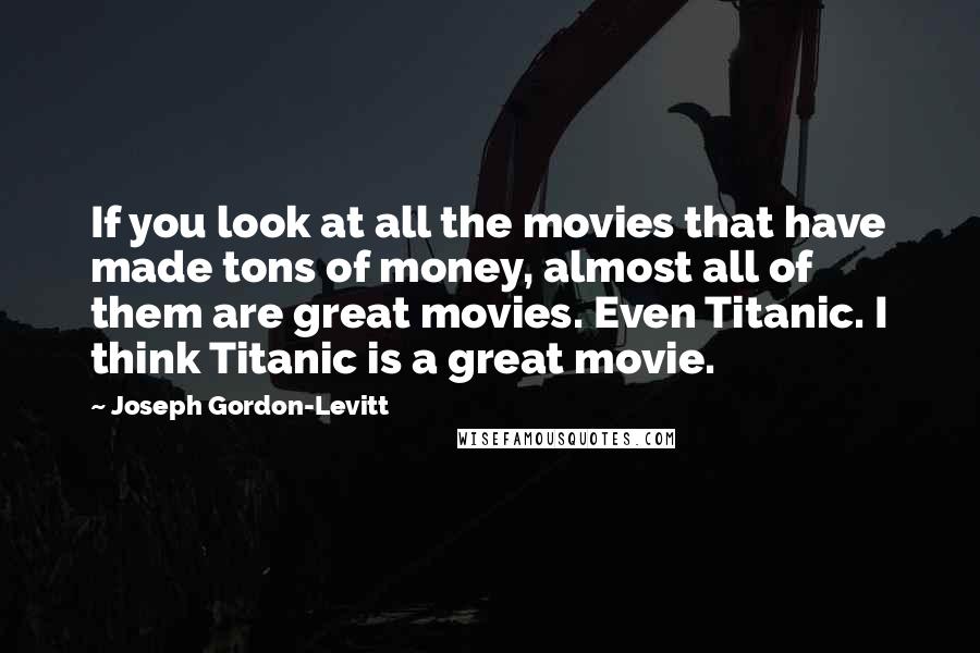 Joseph Gordon-Levitt Quotes: If you look at all the movies that have made tons of money, almost all of them are great movies. Even Titanic. I think Titanic is a great movie.