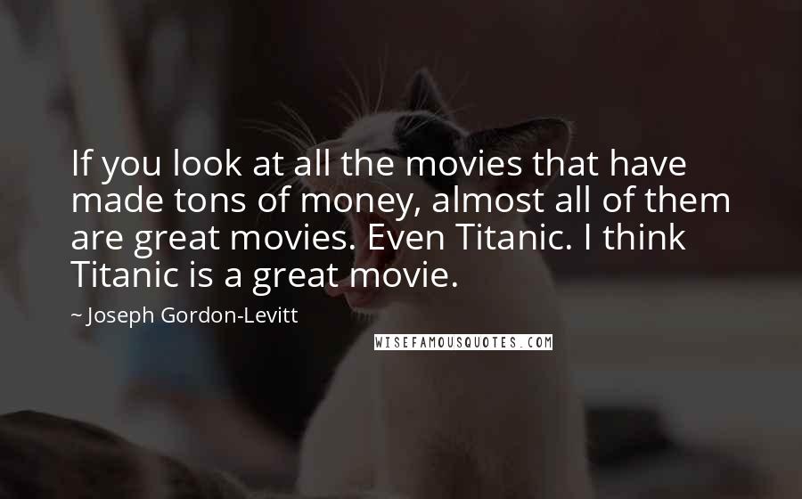 Joseph Gordon-Levitt Quotes: If you look at all the movies that have made tons of money, almost all of them are great movies. Even Titanic. I think Titanic is a great movie.