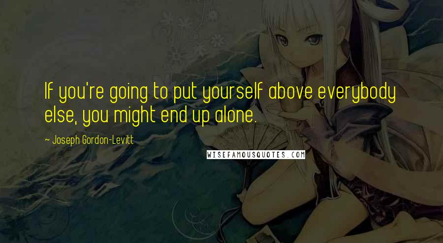 Joseph Gordon-Levitt Quotes: If you're going to put yourself above everybody else, you might end up alone.