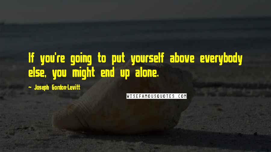 Joseph Gordon-Levitt Quotes: If you're going to put yourself above everybody else, you might end up alone.