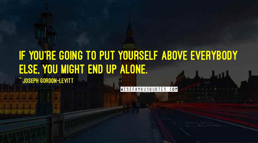 Joseph Gordon-Levitt Quotes: If you're going to put yourself above everybody else, you might end up alone.