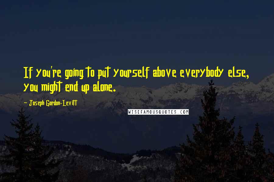 Joseph Gordon-Levitt Quotes: If you're going to put yourself above everybody else, you might end up alone.
