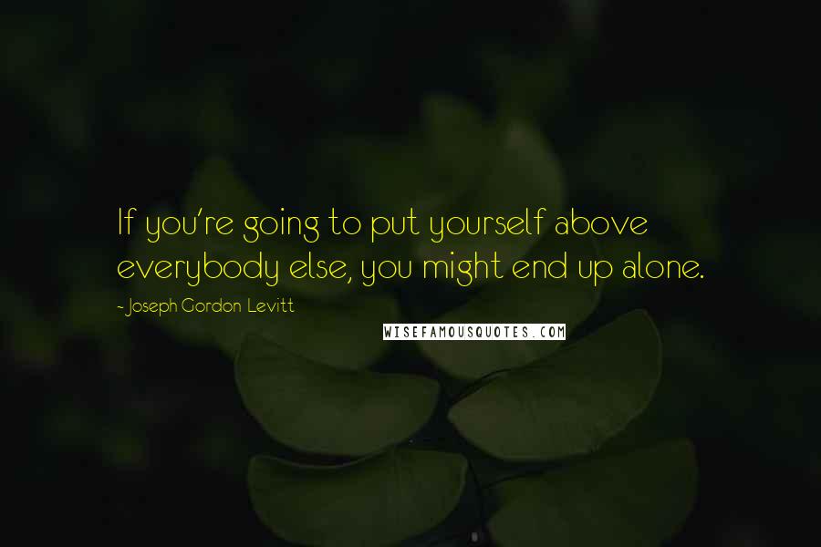 Joseph Gordon-Levitt Quotes: If you're going to put yourself above everybody else, you might end up alone.