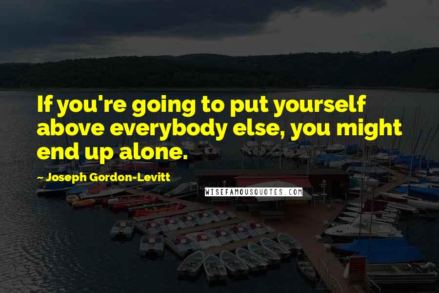 Joseph Gordon-Levitt Quotes: If you're going to put yourself above everybody else, you might end up alone.