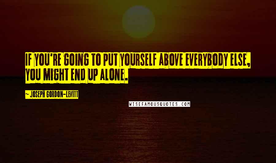 Joseph Gordon-Levitt Quotes: If you're going to put yourself above everybody else, you might end up alone.