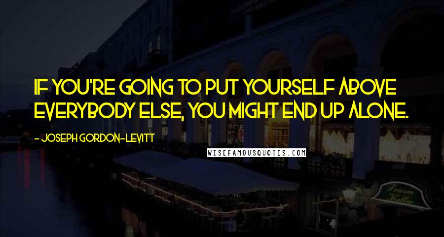 Joseph Gordon-Levitt Quotes: If you're going to put yourself above everybody else, you might end up alone.