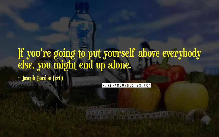 Joseph Gordon-Levitt Quotes: If you're going to put yourself above everybody else, you might end up alone.