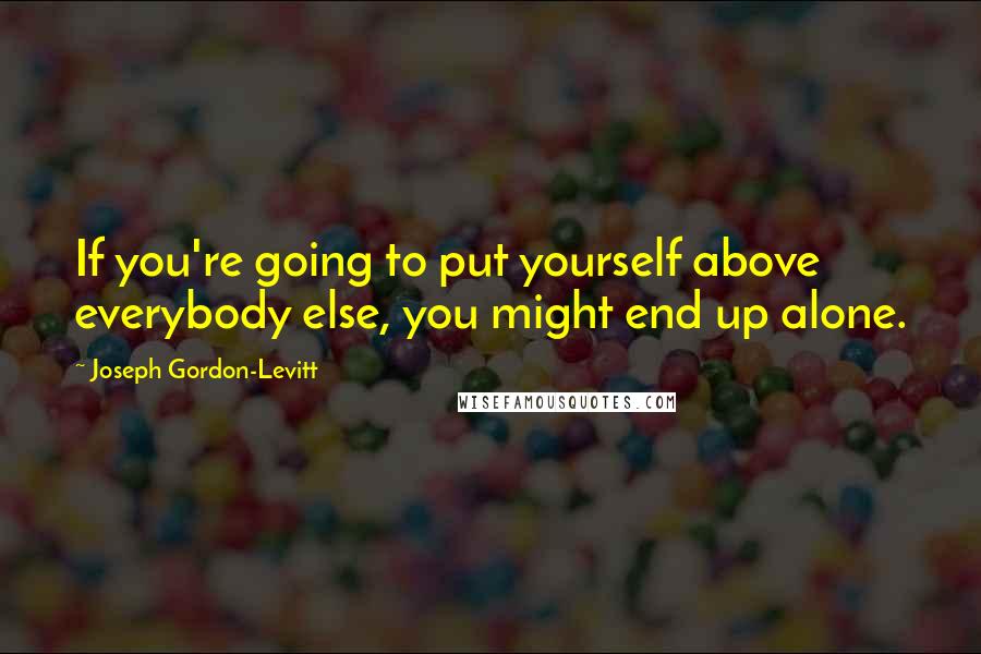 Joseph Gordon-Levitt Quotes: If you're going to put yourself above everybody else, you might end up alone.