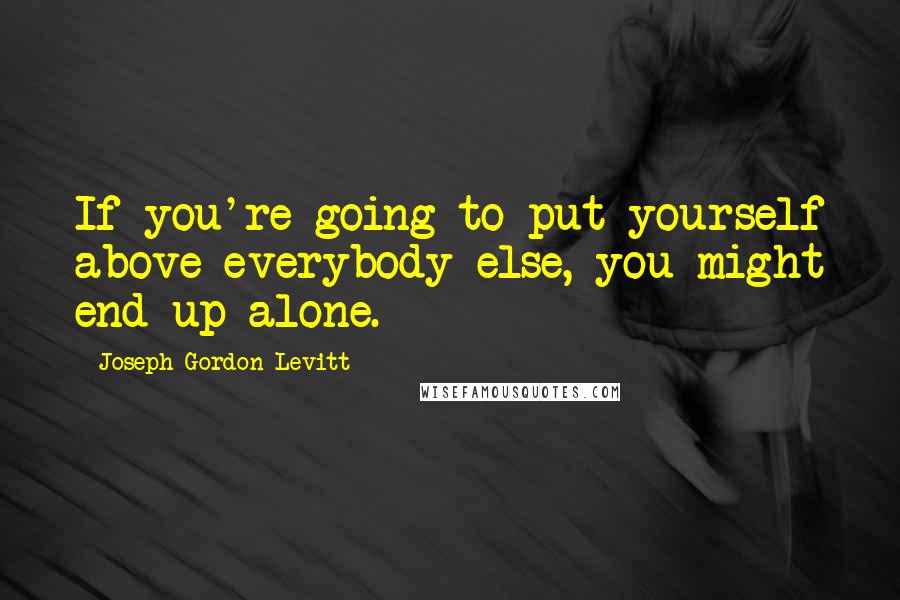 Joseph Gordon-Levitt Quotes: If you're going to put yourself above everybody else, you might end up alone.