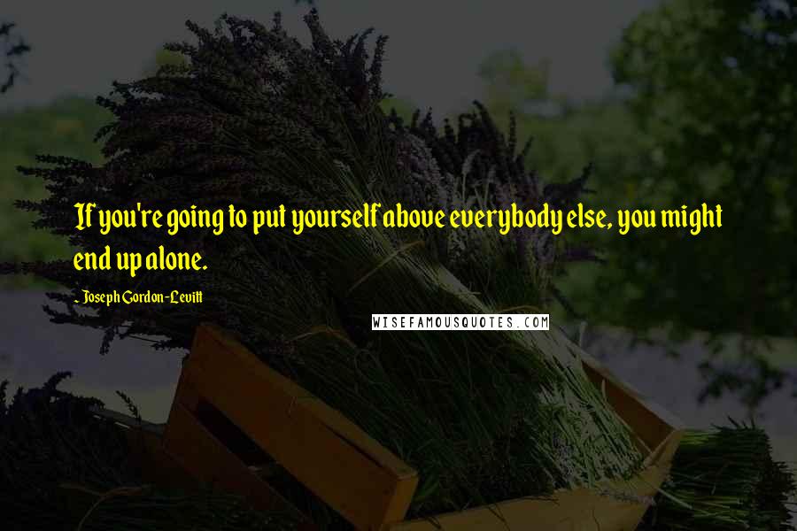 Joseph Gordon-Levitt Quotes: If you're going to put yourself above everybody else, you might end up alone.