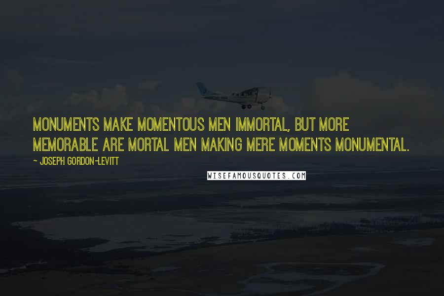 Joseph Gordon-Levitt Quotes: Monuments make momentous men immortal, but more memorable are mortal men making mere moments monumental.