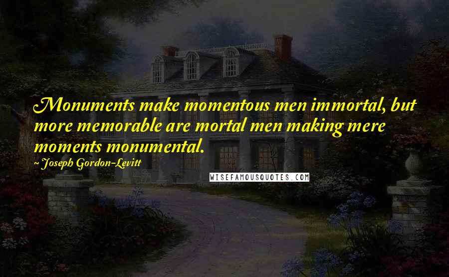 Joseph Gordon-Levitt Quotes: Monuments make momentous men immortal, but more memorable are mortal men making mere moments monumental.