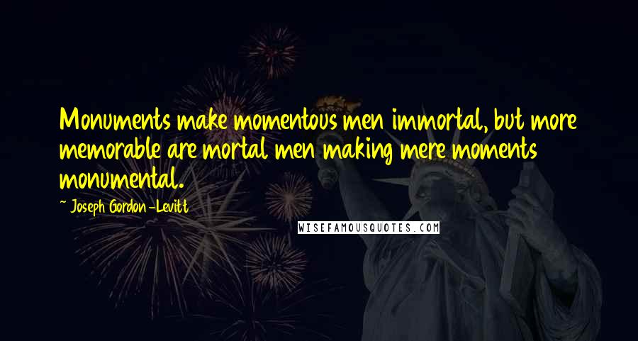 Joseph Gordon-Levitt Quotes: Monuments make momentous men immortal, but more memorable are mortal men making mere moments monumental.