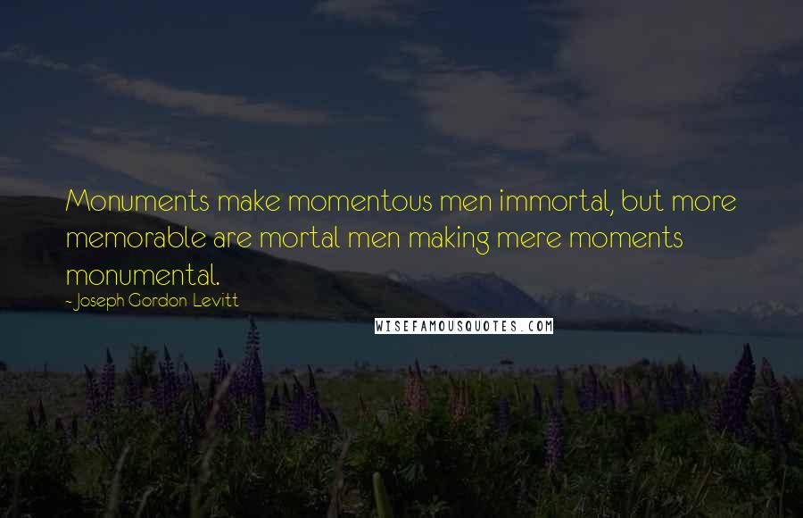 Joseph Gordon-Levitt Quotes: Monuments make momentous men immortal, but more memorable are mortal men making mere moments monumental.