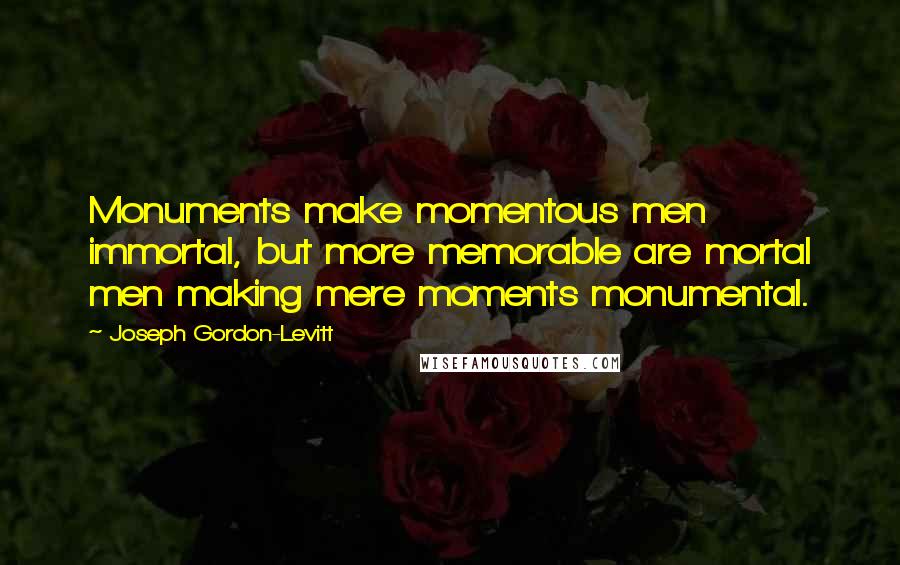 Joseph Gordon-Levitt Quotes: Monuments make momentous men immortal, but more memorable are mortal men making mere moments monumental.