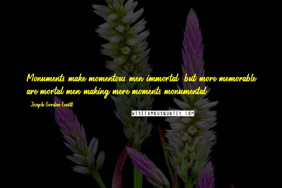 Joseph Gordon-Levitt Quotes: Monuments make momentous men immortal, but more memorable are mortal men making mere moments monumental.