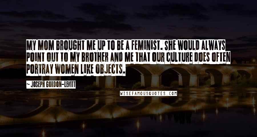 Joseph Gordon-Levitt Quotes: My mom brought me up to be a feminist. She would always point out to my brother and me that our culture does often portray women like objects.