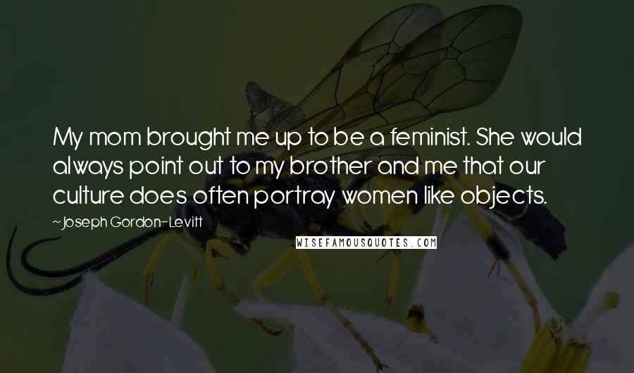 Joseph Gordon-Levitt Quotes: My mom brought me up to be a feminist. She would always point out to my brother and me that our culture does often portray women like objects.