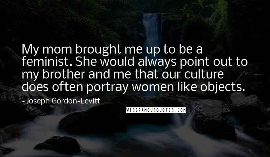 Joseph Gordon-Levitt Quotes: My mom brought me up to be a feminist. She would always point out to my brother and me that our culture does often portray women like objects.